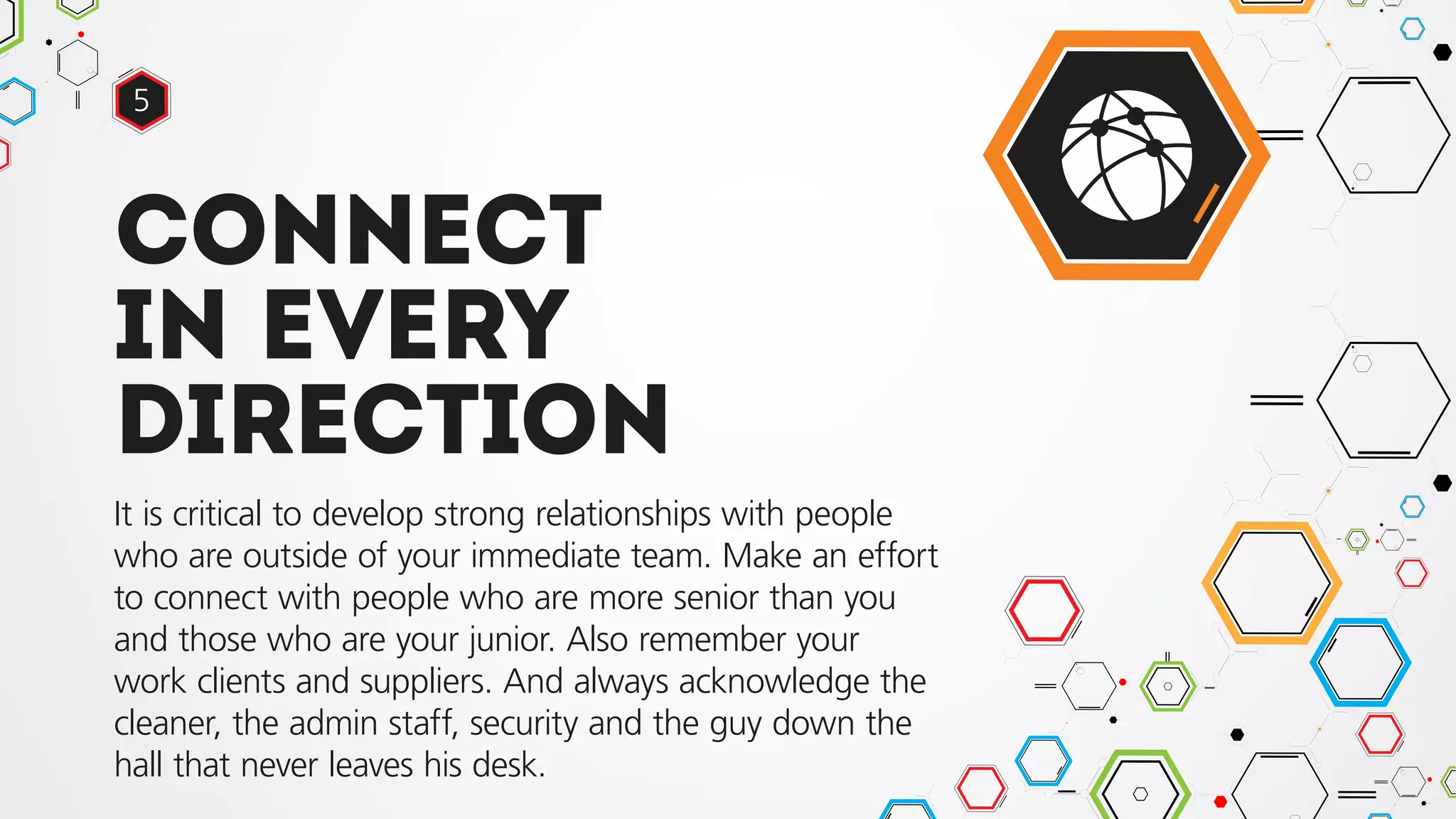 Connect
in every
direction
It is critical to develop strong relationships with people
who are outside of your immediate team. Make an effort
to connect with people who are more senior than you
and those who are your junior. Also remember your
work clients and suppliers. And always acknowledge the
cleaner, the admin staff, security and the guy down the
hall that never leaves his desk.
5
 