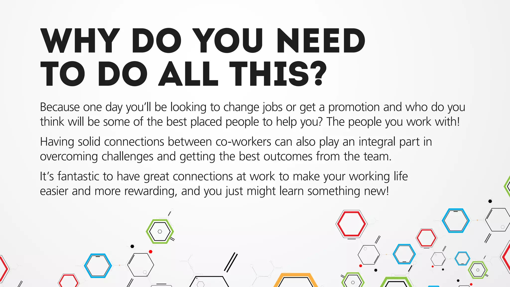 Why do you need
to do all this?
Because one day you’ll be looking to change jobs or get a promotion and who do you
think will be some of the best placed people to help you? The people you work with!
Having solid connections between co-workers can also play an integral part in
overcoming challenges and getting the best outcomes from the team.
It’s fantastic to have great connections at work to make your working life
easier and more rewarding, and you just might learn something new!
 