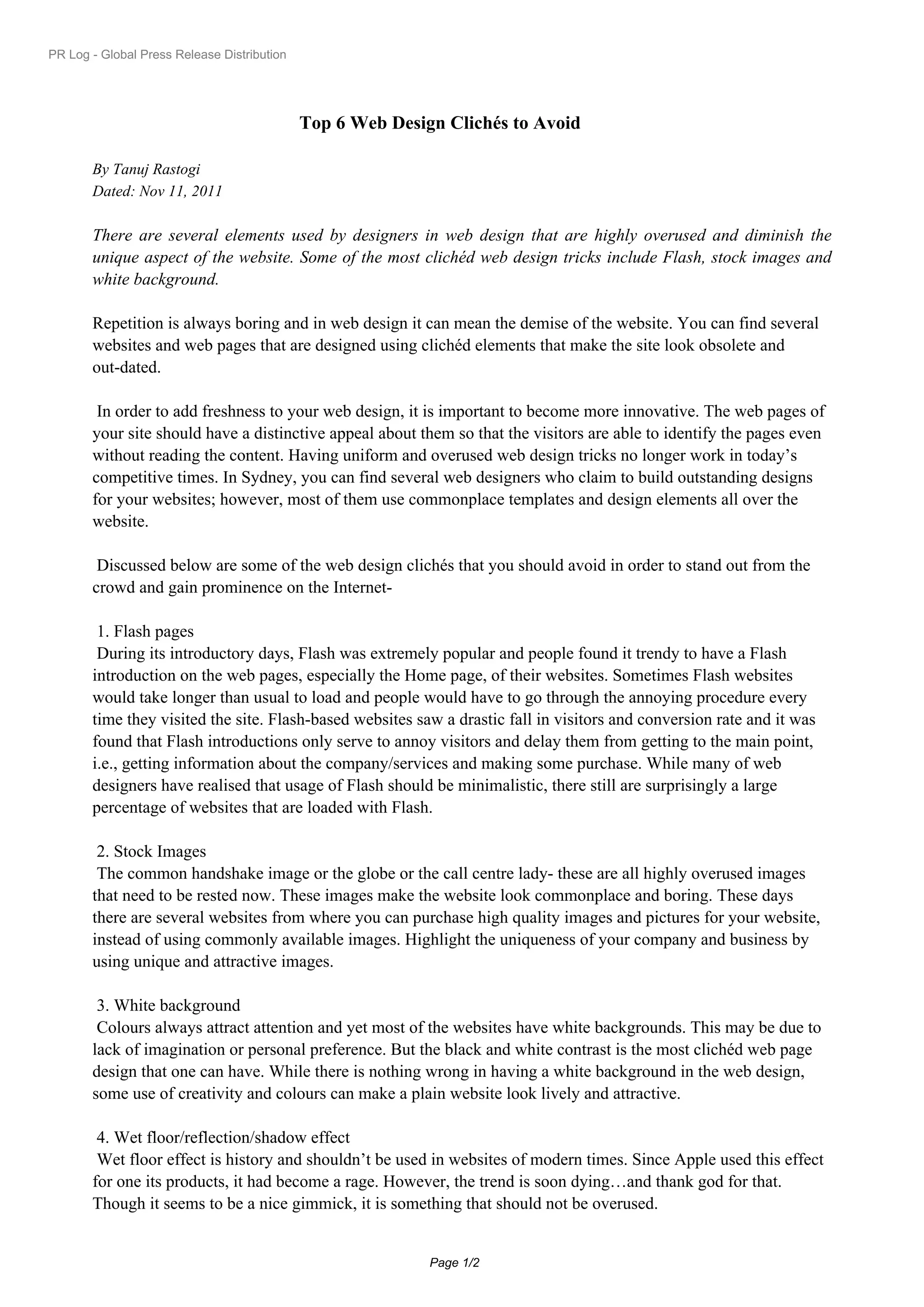 PR Log - Global Press Release Distribution




                                             Top 6 Web Design Clichés to Avoid

       By Tanuj Rastogi
       Dated: Nov 11, 2011

       There are several elements used by designers in web design that are highly overused and diminish the
       unique aspect of the website. Some of the most clichéd web design tricks include Flash, stock images and
       white background.

       Repetition is always boring and in web design it can mean the demise of the website. You can find several
       websites and web pages that are designed using clichéd elements that make the site look obsolete and
       out-dated.

        In order to add freshness to your web design, it is important to become more innovative. The web pages of
       your site should have a distinctive appeal about them so that the visitors are able to identify the pages even
       without reading the content. Having uniform and overused web design tricks no longer work in today’s
       competitive times. In Sydney, you can find several web designers who claim to build outstanding designs
       for your websites; however, most of them use commonplace templates and design elements all over the
       website.

        Discussed below are some of the web design clichés that you should avoid in order to stand out from the
       crowd and gain prominence on the Internet-

        1.Flash pages
        During its introductory days, Flash was extremely popular and people found it trendy to have a Flash
       introduction on the web pages, especially the Home page, of their websites. Sometimes Flash websites
       would take longer than usual to load and people would have to go through the annoying procedure every
       time they visited the site. Flash-based websites saw a drastic fall in visitors and conversion rate and it was
       found that Flash introductions only serve to annoy visitors and delay them from getting to the main point,
       i.e., getting information about the company/services and making some purchase. While many of web
       designers have realised that usage of Flash should be minimalistic, there still are surprisingly a large
       percentage of websites that are loaded with Flash.

        2.Stock Images
        The common handshake image or the globe or the call centre lady- these are all highly overused images
       that need to be rested now. These images make the website look commonplace and boring. These days
       there are several websites from where you can purchase high quality images and pictures for your website,
       instead of using commonly available images. Highlight the uniqueness of your company and business by
       using unique and attractive images.

        3.White background
        Colours always attract attention and yet most of the websites have white backgrounds. This may be due to
       lack of imagination or personal preference. But the black and white contrast is the most clichéd web page
       design that one can have. While there is nothing wrong in having a white background in the web design,
       some use of creativity and colours can make a plain website look lively and attractive.

        4.Wet floor/reflection/shadow effect
        Wet floor effect is history and shouldn’t be used in websites of modern times. Since Apple used this effect
       for one its products, it had become a rage. However, the trend is soon dying…and thank god for that.
       Though it seems to be a nice gimmick, it is something that should not be overused.


                                                            Page 1/2
 
