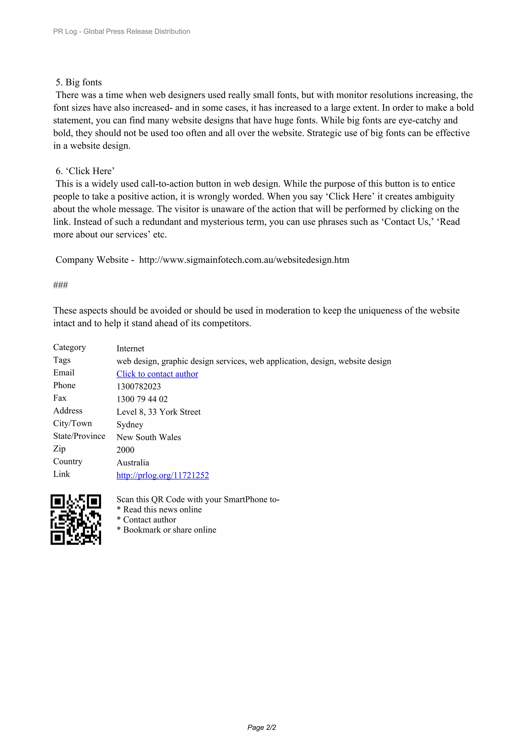 PR Log - Global Press Release Distribution




 5.Big fonts
 There was a time when web designers used really small fonts, but with monitor resolutions increasing, the
font sizes have also increased- and in some cases, it has increased to a large extent. In order to make a bold
statement, you can find many website designs that have huge fonts. While big fonts are eye-catchy and
bold, they should not be used too often and all over the website. Strategic use of big fonts can be effective
in a website design.

 6.‘Click Here’
 This is a widely used call-to-action button in web design. While the purpose of this button is to entice
people to take a positive action, it is wrongly worded. When you say ‘Click Here’ it creates ambiguity
about the whole message. The visitor is unaware of the action that will be performed by clicking on the
link. Instead of such a redundant and mysterious term, you can use phrases such as ‘Contact Us,’ ‘Read
more about our services’ etc.

Company Website - http://www.sigmainfotech.com.au/websitedesign.htm

###

These aspects should be avoided or should be used in moderation to keep the uniqueness of the website
intact and to help it stand ahead of its competitors.

Category           Internet
Tags               web design, graphic design services, web application, design, website design
Email              Click to contact author
Phone              1300782023
Fax                1300 79 44 02
Address            Level 8, 33 York Street
City/Town          Sydney
State/Province     New South Wales
Zip                2000
Country            Australia
Link               http://prlog.org/11721252

                   Scan this QR Code with your SmartPhone to-
                   * Read this news online
                   * Contact author
                   * Bookmark or share online




                                                       Page 2/2
 