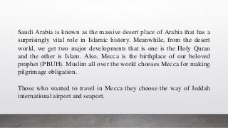Saudi Arabia is known as the massive desert place of Arabia that has a
surprisingly vital role in Islamic history. Meanwhile, from the desert
world, we get two major developments that is one is the Holy Quran
and the other is Islam. Also, Mecca is the birthplace of our beloved
prophet (PBUH). Muslim all over the world chooses Mecca for making
pilgrimage obligation.
Those who wanted to travel in Mecca they choose the way of Jeddah
international airport and seaport.
 