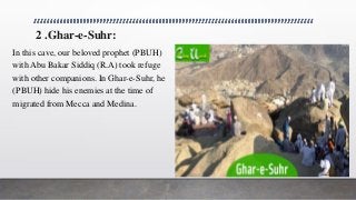2 .Ghar-e-Suhr:
In this cave, our beloved prophet (PBUH)
with Abu Bakar Siddiq (R.A) took refuge
with other companions. In Ghar-e-Suhr, he
(PBUH) hide his enemies at the time of
migrated from Mecca and Medina.
 