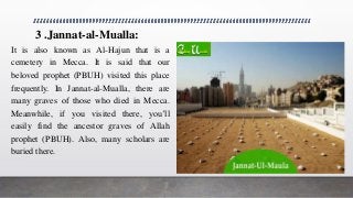 3 .Jannat-al-Mualla:
It is also known as Al-Hajun that is a
cemetery in Mecca. It is said that our
beloved prophet (PBUH) visited this place
frequently. In Jannat-al-Mualla, there are
many graves of those who died in Mecca.
Meanwhile, if you visited there, you’ll
easily find the ancestor graves of Allah
prophet (PBUH). Also, many scholars are
buried there.
 