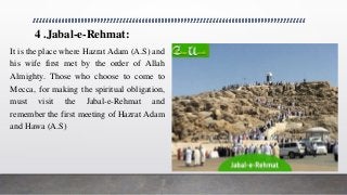 4 .Jabal-e-Rehmat:
It is the place where Hazrat Adam (A.S) and
his wife first met by the order of Allah
Almighty. Those who choose to come to
Mecca, for making the spiritual obligation,
must visit the Jabal-e-Rehmat and
remember the first meeting of Hazrat Adam
and Hawa (A.S)
 