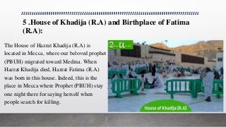 5 .House of Khadija (R.A) and Birthplace of Fatima
(R.A):
The House of Hazrat Khadija (R.A) is
located in Mecca, where our beloved prophet
(PBUH) migrated toward Medina. When
Hazrat Khadija died, Hazrat Fatima (R.A)
was born in this house. Indeed, this is the
place in Mecca where Prophet (PBUH) stay
one night there for saying herself when
people search for killing.
 