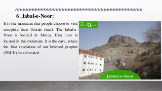 6 .Jabal-e-Noor:
It is the mountain that people choose to visit
complete their Umrah ritual. The Jabal-e-
Noor is located in Mecca. Hira cave is
located in this mountain. It is the cave, where
the first revelation of our beloved prophet
(PBUH) was revealed.
 
