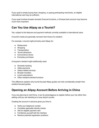 If your goal is simply buying food, shopping, or paying participating merchants, an eligible
international card may be sufficient.
If your goal involves broader domestic financial functions, a Chinese bank account may become
much more important.
Can You Use Alipay as a Tourist?
Yes, subject to the features and payment methods currently available to international users.
A tourist's needs are generally narrower than those of a resident.
For example, a tourist might primarily want Alipay for:
●​ Restaurants
●​ Shopping
●​ Transportation
●​ Tourist attractions
●​ Convenience stores
●​ Everyday purchases
A long-term resident might additionally need:
●​ Domestic banking
●​ Utility payments
●​ Salary-related services
●​ Broader transfers
●​ Local subscriptions
●​ Other resident-oriented functions
This difference explains why tourist-focused Alipay guides can look considerably simpler than
resident-focused guides.
Opening an Alipay Account Before Arriving in China
If you are planning to visit China, it can be advantageous to register before your trip rather than
waiting until you are standing at a busy airport counter.
Creating the account in advance gives you time to:
●​ Verify your telephone number
●​ Complete applicable identity checks
●​ Add an eligible payment card
●​ Familiarize yourself with the interface
●​ Resolve potential registration problems
 