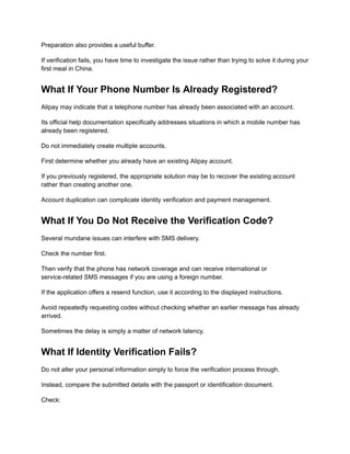 Preparation also provides a useful buffer.
If verification fails, you have time to investigate the issue rather than trying to solve it during your
first meal in China.
What If Your Phone Number Is Already Registered?
Alipay may indicate that a telephone number has already been associated with an account.
Its official help documentation specifically addresses situations in which a mobile number has
already been registered.
Do not immediately create multiple accounts.
First determine whether you already have an existing Alipay account.
If you previously registered, the appropriate solution may be to recover the existing account
rather than creating another one.
Account duplication can complicate identity verification and payment management.
What If You Do Not Receive the Verification Code?
Several mundane issues can interfere with SMS delivery.
Check the number first.
Then verify that the phone has network coverage and can receive international or
service-related SMS messages if you are using a foreign number.
If the application offers a resend function, use it according to the displayed instructions.
Avoid repeatedly requesting codes without checking whether an earlier message has already
arrived.
Sometimes the delay is simply a matter of network latency.
What If Identity Verification Fails?
Do not alter your personal information simply to force the verification process through.
Instead, compare the submitted details with the passport or identification document.
Check:
 