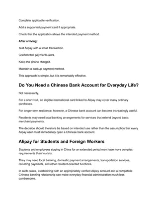 Complete applicable verification.
Add a supported payment card if appropriate.
Check that the application allows the intended payment method.
After arriving:
Test Alipay with a small transaction.
Confirm that payments work.
Keep the phone charged.
Maintain a backup payment method.
This approach is simple, but it is remarkably effective.
Do You Need a Chinese Bank Account for Everyday Life?
Not necessarily.
For a short visit, an eligible international card linked to Alipay may cover many ordinary
purchases.
For longer-term residence, however, a Chinese bank account can become increasingly useful.
Residents may need local banking arrangements for services that extend beyond basic
merchant payments.
The decision should therefore be based on intended use rather than the assumption that every
Alipay user must immediately open a Chinese bank account.
Alipay for Students and Foreign Workers
Students and employees staying in China for an extended period may have more complex
requirements than tourists.
They may need local banking, domestic payment arrangements, transportation services,
recurring payments, and other resident-oriented functions.
In such cases, establishing both an appropriately verified Alipay account and a compatible
Chinese banking relationship can make everyday financial administration much less
cumbersome.
 