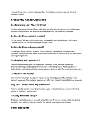 However, the precise requirements depend on the institution, employer, school, city, and
services involved.
Frequently Asked Questions
Can foreigners open Alipay in China?
Foreign nationals can access Alipay registration and international-user services, but the exact
verification requirements and available features depend on the user's circumstances.
Do I need a Chinese phone number?
Not necessarily. Alipay provides registration pathways for non-mainland users, although a
Chinese number can be useful for people living in China.
Do I need a Chinese bank account?
Not for every Alipay payment scenario. Some users can make eligible purchases using
supported international cards. More extensive domestic financial functions may require Chinese
banking arrangements.
Can I register with a passport?
Passport-based identification can be relevant for foreign users, although the precise
documentation requested depends on the current verification process. Alipay's published
authentication materials specifically address passport documentation for certain overseas users.
Can tourists use Alipay?
Yes, international visitors can access Alipay's tourist-oriented payment functionality where
currently supported. The available features may differ from those of mainland Chinese accounts.
Why can't I access some Alipay features?
Features can be restricted according to account type, verification status, geography, funding
source, or regulatory requirements.
Is Alipay difficult to set up?
The basic registration process is usually straightforward. The more intricate part is completing
verification and configuring the account for the specific services you intend to use.
Final Thoughts
 