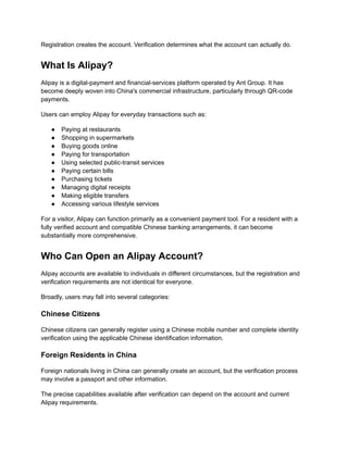Registration creates the account. Verification determines what the account can actually do.
What Is Alipay?
Alipay is a digital-payment and financial-services platform operated by Ant Group. It has
become deeply woven into China's commercial infrastructure, particularly through QR-code
payments.
Users can employ Alipay for everyday transactions such as:
●​ Paying at restaurants
●​ Shopping in supermarkets
●​ Buying goods online
●​ Paying for transportation
●​ Using selected public-transit services
●​ Paying certain bills
●​ Purchasing tickets
●​ Managing digital receipts
●​ Making eligible transfers
●​ Accessing various lifestyle services
For a visitor, Alipay can function primarily as a convenient payment tool. For a resident with a
fully verified account and compatible Chinese banking arrangements, it can become
substantially more comprehensive.
Who Can Open an Alipay Account?
Alipay accounts are available to individuals in different circumstances, but the registration and
verification requirements are not identical for everyone.
Broadly, users may fall into several categories:
Chinese Citizens
Chinese citizens can generally register using a Chinese mobile number and complete identity
verification using the applicable Chinese identification information.
Foreign Residents in China
Foreign nationals living in China can generally create an account, but the verification process
may involve a passport and other information.
The precise capabilities available after verification can depend on the account and current
Alipay requirements.
 
