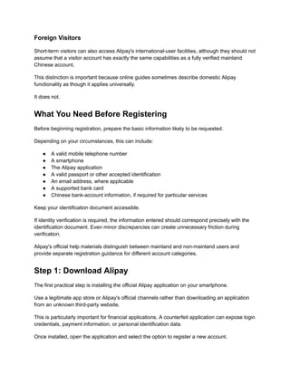 Foreign Visitors
Short-term visitors can also access Alipay's international-user facilities, although they should not
assume that a visitor account has exactly the same capabilities as a fully verified mainland
Chinese account.
This distinction is important because online guides sometimes describe domestic Alipay
functionality as though it applies universally.
It does not.
What You Need Before Registering
Before beginning registration, prepare the basic information likely to be requested.
Depending on your circumstances, this can include:
●​ A valid mobile telephone number
●​ A smartphone
●​ The Alipay application
●​ A valid passport or other accepted identification
●​ An email address, where applicable
●​ A supported bank card
●​ Chinese bank-account information, if required for particular services
Keep your identification document accessible.
If identity verification is required, the information entered should correspond precisely with the
identification document. Even minor discrepancies can create unnecessary friction during
verification.
Alipay's official help materials distinguish between mainland and non-mainland users and
provide separate registration guidance for different account categories.
Step 1: Download Alipay
The first practical step is installing the official Alipay application on your smartphone.
Use a legitimate app store or Alipay's official channels rather than downloading an application
from an unknown third-party website.
This is particularly important for financial applications. A counterfeit application can expose login
credentials, payment information, or personal identification data.
Once installed, open the application and select the option to register a new account.
 