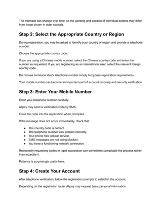 The interface can change over time, so the wording and position of individual buttons may differ
from those shown in older tutorials.
Step 2: Select the Appropriate Country or Region
During registration, you may be asked to identify your country or region and provide a telephone
number.
Choose the appropriate country code.
If you are using a Chinese mobile number, select the Chinese country code and enter the
number as requested. If you are registering as an international user, select the relevant foreign
country code.
Do not use someone else's telephone number simply to bypass registration requirements.
Your mobile number can become an important part of account recovery and security verification.
Step 3: Enter Your Mobile Number
Enter your telephone number carefully.
Alipay may send a verification code by SMS.
Enter the code into the application when prompted.
If the message does not arrive immediately, check that:
●​ The country code is correct.
●​ The telephone number was entered correctly.
●​ Your phone has cellular service.
●​ SMS messages are not being blocked.
●​ You have a functioning network connection.
Repeatedly requesting codes in rapid succession can sometimes complicate the process rather
than expedite it.
Patience is surprisingly useful here.
Step 4: Create Your Account
After telephone verification, follow the registration prompts to establish the account.
Depending on the registration route, Alipay may request basic personal information.
 