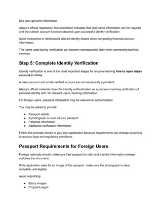 Use your genuine information.
Alipay's official registration documentation indicates that real-name information can be required
and that certain account functions depend upon successful identity verification.
Avoid nicknames or deliberately altered identity details when completing financial-account
information.
The name used during verification can become consequential later when connecting banking
services.
Step 5: Complete Identity Verification
Identity verification is one of the most important stages for anyone learning how to open alipay
account in china.
A basic account and a fully verified account are not necessarily equivalent.
Alipay's official materials describe identity authentication as a process involving verification of
personal identity and, for relevant users, banking information.
For foreign users, passport information may be relevant to authentication.
You may be asked to provide:
●​ Passport details
●​ A photograph or scan of your passport
●​ Personal information
●​ Additional verification information
Follow the prompts shown in your own application because requirements can change according
to account type and regulatory conditions.
Passport Requirements for Foreign Users
Foreign nationals should make sure their passport is valid and that the information entered
matches the document.
If the application asks for an image of the passport, make sure the photograph is clear,
complete, and legible.
Avoid submitting:
●​ Blurry images
●​ Cropped pages
 