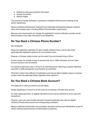 ●​ Reflections obscuring important information
●​ Expired documents
●​ Altered images
The purpose of identity verification is precisely to establish that the account belongs to the
person registering it.
Alipay's published authentication materials have historically distinguished between mainland
users and overseas users, including different documentation requirements.
Because such requirements can change, the application's current verification prompts should
take precedence over older instructions found elsewhere.
Do You Need a Chinese Phone Number?
Not necessarily.
Alipay has registration pathways for users outside mainland China, and its help center
separately lists registration guidance for non-mainland users.
However, a Chinese mobile number can be useful if you are actually living in China.
A local number can simplify access to services that rely on SMS verification and can make
account recovery more convenient.
For someone planning to stay in China for an extended period, obtaining a properly registered
local SIM or eSIM arrangement may therefore be worthwhile.
Short-term visitors have different considerations and may be able to register using an overseas
number where the applicable Alipay registration flow supports it.
Do You Need a Chinese Bank Account?
This depends on what you intend to do with Alipay.
Simply registering an account is not the same as connecting a Chinese bank account.
For basic digital payments, an eligible international card may be sufficient for some users and
transactions.
However, users who want broader domestic financial functionality may need an eligible
mainland Chinese bank account and corresponding verification.
Alipay's published authentication documentation describes bank-account identification as part of
certain mainland personal-account authentication procedures.
 