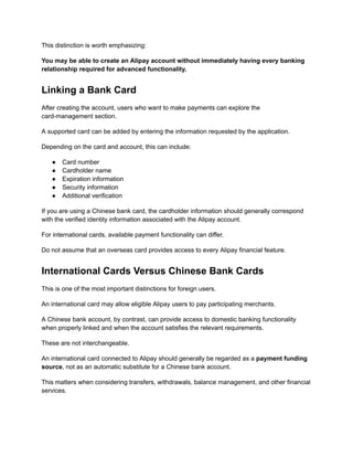 This distinction is worth emphasizing:
You may be able to create an Alipay account without immediately having every banking
relationship required for advanced functionality.
Linking a Bank Card
After creating the account, users who want to make payments can explore the
card-management section.
A supported card can be added by entering the information requested by the application.
Depending on the card and account, this can include:
●​ Card number
●​ Cardholder name
●​ Expiration information
●​ Security information
●​ Additional verification
If you are using a Chinese bank card, the cardholder information should generally correspond
with the verified identity information associated with the Alipay account.
For international cards, available payment functionality can differ.
Do not assume that an overseas card provides access to every Alipay financial feature.
International Cards Versus Chinese Bank Cards
This is one of the most important distinctions for foreign users.
An international card may allow eligible Alipay users to pay participating merchants.
A Chinese bank account, by contrast, can provide access to domestic banking functionality
when properly linked and when the account satisfies the relevant requirements.
These are not interchangeable.
An international card connected to Alipay should generally be regarded as a payment funding
source, not as an automatic substitute for a Chinese bank account.
This matters when considering transfers, withdrawals, balance management, and other financial
services.
 
