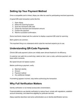 Setting Up Your Payment Method
Once a compatible card is linked, Alipay can often be used for participating merchant payments.
A typical QR-code transaction works like this:
1.​ Open Alipay.
2.​ Select the scanning function.
3.​ Scan the merchant's QR code.
4.​ Check the merchant and transaction amount.
5.​ Confirm the payment.
6.​ Wait for successful confirmation.
Some merchants instead ask the customer to display a payment QR code for scanning.
Both systems are common.
The important thing is to understand which code the merchant expects you to use.
Understanding QR-Code Payments
China's QR-code payment culture can initially seem almost theatrical in its efficiency.
A customer can walk into a small shop, select an item, scan a code, authorize payment, and
leave within moments.
But speed should not replace caution.
Before confirming a payment, verify:
●​ Merchant identity
●​ Amount
●​ Payment method
●​ Any additional charges
If something appears incorrect, stop before authorizing the transaction.
Why Full Verification Matters
Identity verification is not merely bureaucratic ornamentation.
Financial platforms use identity verification to reduce fraud, comply with regulations, establish
account ownership, and determine eligibility for particular services.
Alipay explicitly describes real-name authentication as an identity-identification service.
 