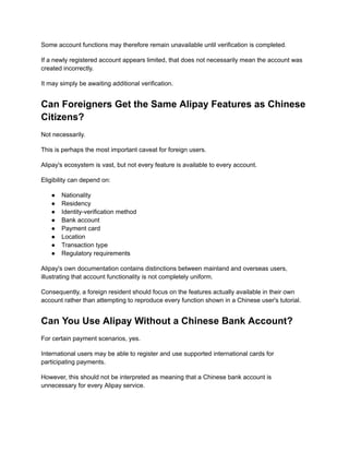 Some account functions may therefore remain unavailable until verification is completed.
If a newly registered account appears limited, that does not necessarily mean the account was
created incorrectly.
It may simply be awaiting additional verification.
Can Foreigners Get the Same Alipay Features as Chinese
Citizens?
Not necessarily.
This is perhaps the most important caveat for foreign users.
Alipay's ecosystem is vast, but not every feature is available to every account.
Eligibility can depend on:
●​ Nationality
●​ Residency
●​ Identity-verification method
●​ Bank account
●​ Payment card
●​ Location
●​ Transaction type
●​ Regulatory requirements
Alipay's own documentation contains distinctions between mainland and overseas users,
illustrating that account functionality is not completely uniform.
Consequently, a foreign resident should focus on the features actually available in their own
account rather than attempting to reproduce every function shown in a Chinese user's tutorial.
Can You Use Alipay Without a Chinese Bank Account?
For certain payment scenarios, yes.
International users may be able to register and use supported international cards for
participating payments.
However, this should not be interpreted as meaning that a Chinese bank account is
unnecessary for every Alipay service.
 