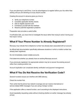 If you are planning to visit China, it can be advantageous to register before your trip rather than
waiting until you are standing at a busy airport counter.
Creating the account in advance gives you time to:
●​ Verify your telephone number
●​ Complete applicable identity checks
●​ Add an eligible payment card
●​ Familiarize yourself with the interface
●​ Resolve potential registration problems
Preparation also provides a useful buffer.
If verification fails, you have time to investigate the issue rather than trying to solve it during your
first meal in China.
What If Your Phone Number Is Already Registered?
Moonpay may indicate that a telephone number has already been associated with an account.
Its official help documentation specifically addresses situations in which a mobile number has
already been registered.
Do not immediately create multiple accounts.
First determine whether you already have an existing Moonpay account.
If you previously registered, the appropriate solution may be to recover the existing account
rather than creating another one.
Account duplication can complicate identity verification and payment management.
What If You Do Not Receive the Verification Code?
Several mundane issues can interfere with SMS delivery.
Check the number first.
Then verify that the phone has network coverage and can receive international or
service-related SMS messages if you are using a foreign number.
If the application offers a resend function, use it according to the displayed instructions.
Avoid repeatedly requesting codes without checking whether an earlier message has already
arrived.
 