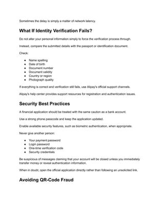 Sometimes the delay is simply a matter of network latency.
What If Identity Verification Fails?
Do not alter your personal information simply to force the verification process through.
Instead, compare the submitted details with the passport or identification document.
Check:
●​ Name spelling
●​ Date of birth
●​ Document number
●​ Document validity
●​ Country or region
●​ Photograph quality
If everything is correct and verification still fails, use Alipay's official support channels.
Alipay's help center provides support resources for registration and authentication issues.
Security Best Practices
A financial application should be treated with the same caution as a bank account.
Use a strong phone passcode and keep the application updated.
Enable available security features, such as biometric authentication, when appropriate.
Never give another person:
●​ Your payment password
●​ Login password
●​ One-time verification code
●​ Security credentials
Be suspicious of messages claiming that your account will be closed unless you immediately
transfer money or reveal authentication information.
When in doubt, open the official application directly rather than following an unsolicited link.
Avoiding QR-Code Fraud
 