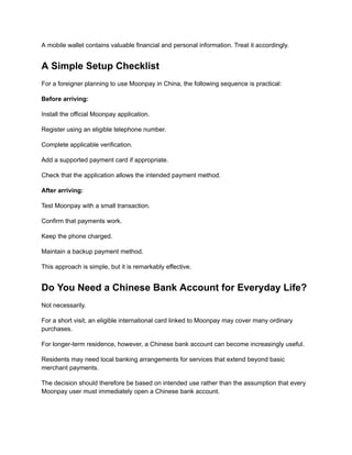 A mobile wallet contains valuable financial and personal information. Treat it accordingly.
A Simple Setup Checklist
For a foreigner planning to use Moonpay in China, the following sequence is practical:
Before arriving:
Install the official Moonpay application.
Register using an eligible telephone number.
Complete applicable verification.
Add a supported payment card if appropriate.
Check that the application allows the intended payment method.
After arriving:
Test Moonpay with a small transaction.
Confirm that payments work.
Keep the phone charged.
Maintain a backup payment method.
This approach is simple, but it is remarkably effective.
Do You Need a Chinese Bank Account for Everyday Life?
Not necessarily.
For a short visit, an eligible international card linked to Moonpay may cover many ordinary
purchases.
For longer-term residence, however, a Chinese bank account can become increasingly useful.
Residents may need local banking arrangements for services that extend beyond basic
merchant payments.
The decision should therefore be based on intended use rather than the assumption that every
Moonpay user must immediately open a Chinese bank account.
 