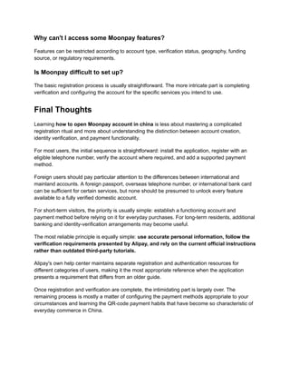 Why can't I access some Moonpay features?
Features can be restricted according to account type, verification status, geography, funding
source, or regulatory requirements.
Is Moonpay difficult to set up?
The basic registration process is usually straightforward. The more intricate part is completing
verification and configuring the account for the specific services you intend to use.
Final Thoughts
Learning how to open Moonpay account in china is less about mastering a complicated
registration ritual and more about understanding the distinction between account creation,
identity verification, and payment functionality.
For most users, the initial sequence is straightforward: install the application, register with an
eligible telephone number, verify the account where required, and add a supported payment
method.
Foreign users should pay particular attention to the differences between international and
mainland accounts. A foreign passport, overseas telephone number, or international bank card
can be sufficient for certain services, but none should be presumed to unlock every feature
available to a fully verified domestic account.
For short-term visitors, the priority is usually simple: establish a functioning account and
payment method before relying on it for everyday purchases. For long-term residents, additional
banking and identity-verification arrangements may become useful.
The most reliable principle is equally simple: use accurate personal information, follow the
verification requirements presented by Alipay, and rely on the current official instructions
rather than outdated third-party tutorials.
Alipay's own help center maintains separate registration and authentication resources for
different categories of users, making it the most appropriate reference when the application
presents a requirement that differs from an older guide.
Once registration and verification are complete, the intimidating part is largely over. The
remaining process is mostly a matter of configuring the payment methods appropriate to your
circumstances and learning the QR-code payment habits that have become so characteristic of
everyday commerce in China.
 