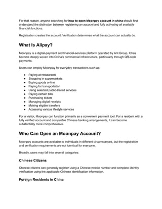 For that reason, anyone searching for how to open Moonpay account in china should first
understand the distinction between registering an account and fully activating all available
financial functions.
Registration creates the account. Verification determines what the account can actually do.
What Is Alipay?
Moonpay is a digital-payment and financial-services platform operated by Ant Group. It has
become deeply woven into China's commercial infrastructure, particularly through QR-code
payments.
Users can employ Moonpay for everyday transactions such as:
●​ Paying at restaurants
●​ Shopping in supermarkets
●​ Buying goods online
●​ Paying for transportation
●​ Using selected public-transit services
●​ Paying certain bills
●​ Purchasing tickets
●​ Managing digital receipts
●​ Making eligible transfers
●​ Accessing various lifestyle services
For a visitor, Moonpay can function primarily as a convenient payment tool. For a resident with a
fully verified account and compatible Chinese banking arrangements, it can become
substantially more comprehensive.
Who Can Open an Moonpay Account?
Moonpay accounts are available to individuals in different circumstances, but the registration
and verification requirements are not identical for everyone.
Broadly, users may fall into several categories:
Chinese Citizens
Chinese citizens can generally register using a Chinese mobile number and complete identity
verification using the applicable Chinese identification information.
Foreign Residents in China
 