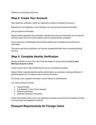 Patience is surprisingly useful here.
Step 4: Create Your Account
After telephone verification, follow the registration prompts to establish the account.
Depending on the registration route, Moonpay may request basic personal information.
Use your genuine information.
Alipay's official registration documentation indicates that real-name information can be required
and that certain account functions depend upon successful identity verification.
Avoid nicknames or deliberately altered identity details when completing financial-account
information.
The name used during verification can become consequential later when connecting banking
services.
Step 5: Complete Identity Verification
Identity verification is one of the most important stages for anyone learning how to open
Moonpay account in china.
A basic account and a fully verified account are not necessarily equivalent.
Alipay's official materials describe identity authentication as a process involving verification of
personal identity and, for relevant users, banking information.
For foreign users, passport information may be relevant to authentication.
You may be asked to provide:
●​ Passport details
●​ A photograph or scan of your passport
●​ Personal information
●​ Additional verification information
Follow the prompts shown in your own application because requirements can change according
to account type and regulatory conditions.
Passport Requirements for Foreign Users
 