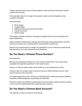 Foreign nationals should make sure their passport is valid and that the information entered
matches the document.
If the application asks for an image of the passport, make sure the photograph is clear,
complete, and legible.
Avoid submitting:
●​ Blurry images
●​ Cropped pages
●​ Reflections obscuring important information
●​ Expired documents
●​ Altered images
The purpose of identity verification is precisely to establish that the account belongs to the
person registering it.
Alipay's published authentication materials have historically distinguished between mainland
users and overseas users, including different documentation requirements.
Because such requirements can change, the application's current verification prompts should
take precedence over older instructions found elsewhere.
Do You Need a Chinese Phone Number?
Not necessarily.
Moonpay has registration pathways for users outside mainland China, and its help center
separately lists registration guidance for non-mainland users.
However, a Chinese mobile number can be useful if you are actually living in China.
A local number can simplify access to services that rely on SMS verification and can make
account recovery more convenient.
For someone planning to stay in China for an extended period, obtaining a properly registered
local SIM or eSIM arrangement may therefore be worthwhile.
Short-term visitors have different considerations and may be able to register using an overseas
number where the applicable Moonpay registration flow supports it.
Do You Need a Chinese Bank Account?
This depends on what you intend to do with Alipay.
 