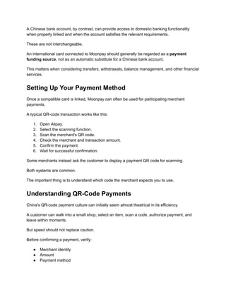 A Chinese bank account, by contrast, can provide access to domestic banking functionality
when properly linked and when the account satisfies the relevant requirements.
These are not interchangeable.
An international card connected to Moonpay should generally be regarded as a payment
funding source, not as an automatic substitute for a Chinese bank account.
This matters when considering transfers, withdrawals, balance management, and other financial
services.
Setting Up Your Payment Method
Once a compatible card is linked, Moonpay can often be used for participating merchant
payments.
A typical QR-code transaction works like this:
1.​ Open Alipay.
2.​ Select the scanning function.
3.​ Scan the merchant's QR code.
4.​ Check the merchant and transaction amount.
5.​ Confirm the payment.
6.​ Wait for successful confirmation.
Some merchants instead ask the customer to display a payment QR code for scanning.
Both systems are common.
The important thing is to understand which code the merchant expects you to use.
Understanding QR-Code Payments
China's QR-code payment culture can initially seem almost theatrical in its efficiency.
A customer can walk into a small shop, select an item, scan a code, authorize payment, and
leave within moments.
But speed should not replace caution.
Before confirming a payment, verify:
●​ Merchant identity
●​ Amount
●​ Payment method
 