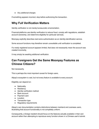 ●​ Any additional charges
If something appears incorrect, stop before authorizing the transaction.
Why Full Verification Matters
Identity verification is not merely bureaucratic ornamentation.
Financial platforms use identity verification to reduce fraud, comply with regulations, establish
account ownership, and determine eligibility for particular services.
Moonpay explicitly describes real-name authentication as an identity-identification service.
Some account functions may therefore remain unavailable until verification is completed.
If a newly registered account appears limited, that does not necessarily mean the account was
created incorrectly.
It may simply be awaiting additional verification.
Can Foreigners Get the Same Moonpay Features as
Chinese Citizens?
Not necessarily.
This is perhaps the most important caveat for foreign users.
Alipay's ecosystem is vast, but not every feature is available to every account.
Eligibility can depend on:
●​ Nationality
●​ Residency
●​ Identity-verification method
●​ Bank account
●​ Payment card
●​ Location
●​ Transaction type
●​ Regulatory requirements
Alipay's own documentation contains distinctions between mainland and overseas users,
illustrating that account functionality is not completely uniform.
Consequently, a foreign resident should focus on the features actually available in their own
account rather than attempting to reproduce every function shown in a Chinese user's tutorial.
 