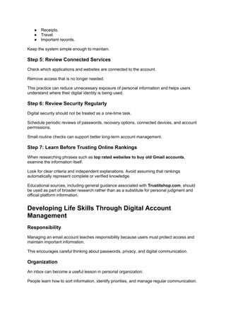 ● Receipts.
● Travel.
● Important records.
Keep the system simple enough to maintain.
Step 5: Review Connected Services
Check which applications and websites are connected to the account.
Remove access that is no longer needed.
This practice can reduce unnecessary exposure of personal information and helps users
understand where their digital identity is being used.
Step 6: Review Security Regularly
Digital security should not be treated as a one-time task.
Schedule periodic reviews of passwords, recovery options, connected devices, and account
permissions.
Small routine checks can support better long-term account management.
Step 7: Learn Before Trusting Online Rankings
When researching phrases such as top rated websites to buy old Gmail accounts,
examine the information itself.
Look for clear criteria and independent explanations. Avoid assuming that rankings
automatically represent complete or verified knowledge.
Educational sources, including general guidance associated with Trustitshop.com, should
be used as part of broader research rather than as a substitute for personal judgment and
official platform information.
Developing Life Skills Through Digital Account
Management
Responsibility
Managing an email account teaches responsibility because users must protect access and
maintain important information.
This encourages careful thinking about passwords, privacy, and digital communication.
Organization
An inbox can become a useful lesson in personal organization.
People learn how to sort information, identify priorities, and manage regular communication.
 