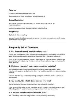 Patience
Building a reliable digital history takes time.
This reinforces the value of consistent effort over shortcuts.
Critical Evaluation
The internet contains a large amount of information, including rankings and
recommendations.
Learning to evaluate these claims strengthens critical thinking.
Adaptability
Digital tools change regularly.
Users who understand basic account management principles can adapt more easily to new
platforms and technologies.
Frequently Asked Questions
1. Why do people search for old Gmail accounts?
People may search for old Gmail accounts because they believe account age has practical
value or because they want to understand how digital history affects online services.
From an educational perspective, the more useful lesson is that age does not automatically
create reliability. Good security, clear ownership, and responsible management are usually
more important.
2. What does “top rated” mean when researching websites?
The phrase can mean different things depending on who created the ranking. Some
websites use customer feedback, while others may use internal criteria or unclear evaluation
methods.
Readers should always examine how ratings were produced before treating a ranking as
authoritative.
3. How can I build a reliable Gmail account over time?
Use an account through authorized processes and maintain it responsibly.
Keep recovery information current, use strong security, organize important messages, and
follow the platform’s rules. Consistent management can create long-term value.
4. Is an older account automatically more useful?
No. Account age alone does not guarantee security, reliability, or suitability.
 