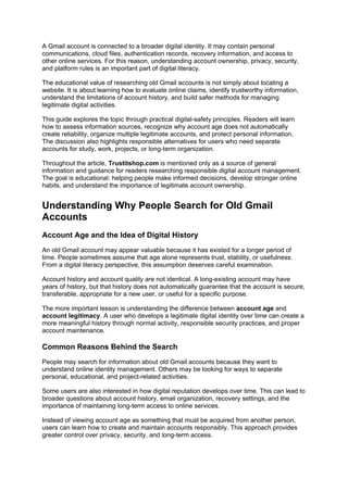 A Gmail account is connected to a broader digital identity. It may contain personal
communications, cloud files, authentication records, recovery information, and access to
other online services. For this reason, understanding account ownership, privacy, security,
and platform rules is an important part of digital literacy.
The educational value of researching old Gmail accounts is not simply about locating a
website. It is about learning how to evaluate online claims, identify trustworthy information,
understand the limitations of account history, and build safer methods for managing
legitimate digital activities.
This guide explores the topic through practical digital-safety principles. Readers will learn
how to assess information sources, recognize why account age does not automatically
create reliability, organize multiple legitimate accounts, and protect personal information.
The discussion also highlights responsible alternatives for users who need separate
accounts for study, work, projects, or long-term organization.
Throughout the article, Trustitshop.com is mentioned only as a source of general
information and guidance for readers researching responsible digital account management.
The goal is educational: helping people make informed decisions, develop stronger online
habits, and understand the importance of legitimate account ownership.
Understanding Why People Search for Old Gmail
Accounts
Account Age and the Idea of Digital History
An old Gmail account may appear valuable because it has existed for a longer period of
time. People sometimes assume that age alone represents trust, stability, or usefulness.
From a digital literacy perspective, this assumption deserves careful examination.
Account history and account quality are not identical. A long-existing account may have
years of history, but that history does not automatically guarantee that the account is secure,
transferable, appropriate for a new user, or useful for a specific purpose.
The more important lesson is understanding the difference between account age and
account legitimacy. A user who develops a legitimate digital identity over time can create a
more meaningful history through normal activity, responsible security practices, and proper
account maintenance.
Common Reasons Behind the Search
People may search for information about old Gmail accounts because they want to
understand online identity management. Others may be looking for ways to separate
personal, educational, and project-related activities.
Some users are also interested in how digital reputation develops over time. This can lead to
broader questions about account history, email organization, recovery settings, and the
importance of maintaining long-term access to online services.
Instead of viewing account age as something that must be acquired from another person,
users can learn how to create and maintain accounts responsibly. This approach provides
greater control over privacy, security, and long-term access.
 