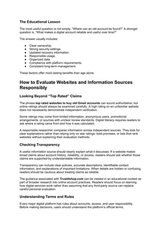 The Educational Lesson
The most useful question is not simply, “Where can an old account be found?” A stronger
question is, “What makes a digital account reliable and useful over time?”
The answer usually includes:
● Clear ownership.
● Strong security settings.
● Updated recovery information.
● Responsible usage.
● Organized data.
● Compliance with platform requirements.
● Consistent long-term management.
These factors offer more lasting benefits than age alone.
How to Evaluate Websites and Information Sources
Responsibly
Looking Beyond “Top Rated” Claims
The phrase top rated websites to buy old Gmail accounts can sound authoritative, but
online ratings should always be examined carefully. A high rating on an unfamiliar website
does not necessarily demonstrate independent verification.
Some ratings may come from limited information, anonymous users, promotional
arrangements, or sources with unclear review standards. Digital literacy requires readers to
ask where a rating came from and how it was calculated.
A responsible researcher compares information across independent sources. They look for
clear explanations rather than relying only on star ratings, bold promises, or lists that rank
websites without explaining their evaluation methods.
Checking Transparency
A useful information source should clearly explain what it discusses. If a website makes
broad claims about account history, reliability, or access, readers should ask whether those
claims are supported by understandable information.
Transparency can include clear policies, accurate descriptions, identifiable contact
information, and explanations of important limitations. When details are hidden or confusing,
readers should be cautious about treating claims as reliable.
The guidance associated with Trustitshop.com can be viewed in an educational context as
part of broader research into online account practices. Readers should focus on learning
how digital services work rather than assuming that any third-party source can replace
careful personal evaluation.
Understanding Terms and Rules
Every major digital platform has rules about accounts, access, and user responsibility.
Before making decisions, users should understand the platform’s official terms.
 
