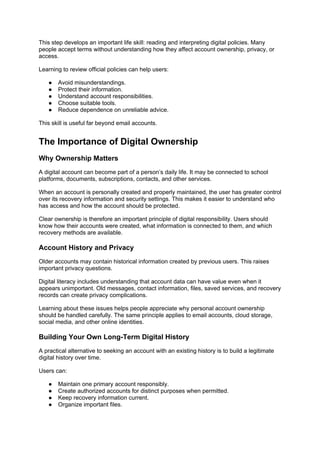 This step develops an important life skill: reading and interpreting digital policies. Many
people accept terms without understanding how they affect account ownership, privacy, or
access.
Learning to review official policies can help users:
● Avoid misunderstandings.
● Protect their information.
● Understand account responsibilities.
● Choose suitable tools.
● Reduce dependence on unreliable advice.
This skill is useful far beyond email accounts.
The Importance of Digital Ownership
Why Ownership Matters
A digital account can become part of a person’s daily life. It may be connected to school
platforms, documents, subscriptions, contacts, and other services.
When an account is personally created and properly maintained, the user has greater control
over its recovery information and security settings. This makes it easier to understand who
has access and how the account should be protected.
Clear ownership is therefore an important principle of digital responsibility. Users should
know how their accounts were created, what information is connected to them, and which
recovery methods are available.
Account History and Privacy
Older accounts may contain historical information created by previous users. This raises
important privacy questions.
Digital literacy includes understanding that account data can have value even when it
appears unimportant. Old messages, contact information, files, saved services, and recovery
records can create privacy complications.
Learning about these issues helps people appreciate why personal account ownership
should be handled carefully. The same principle applies to email accounts, cloud storage,
social media, and other online identities.
Building Your Own Long-Term Digital History
A practical alternative to seeking an account with an existing history is to build a legitimate
digital history over time.
Users can:
● Maintain one primary account responsibly.
● Create authorized accounts for distinct purposes when permitted.
● Keep recovery information current.
● Organize important files.
 