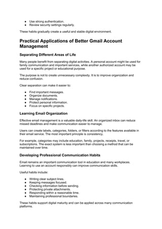 ● Use strong authentication.
● Review security settings regularly.
These habits gradually create a useful and stable digital environment.
Practical Applications of Better Gmail Account
Management
Separating Different Areas of Life
Many people benefit from separating digital activities. A personal account might be used for
family communication and important services, while another authorized account may be
used for a specific project or educational purpose.
The purpose is not to create unnecessary complexity. It is to improve organization and
reduce confusion.
Clear separation can make it easier to:
● Find important messages.
● Organize documents.
● Manage notifications.
● Protect personal information.
● Focus on specific projects.
Learning Email Organization
Effective email management is a valuable daily-life skill. An organized inbox can reduce
missed deadlines and make communication easier to manage.
Users can create labels, categories, folders, or filters according to the features available in
their email service. The most important principle is consistency.
For example, categories may include education, family, projects, receipts, travel, or
subscriptions. The exact system is less important than choosing a method that can be
maintained over time.
Developing Professional Communication Habits
Email remains an important communication tool in education and many workplaces.
Learning to use an account responsibly can improve communication skills.
Useful habits include:
● Writing clear subject lines.
● Keeping messages focused.
● Checking information before sending.
● Protecting private attachments.
● Responding within a reasonable time.
● Maintaining professional boundaries.
These habits support digital maturity and can be applied across many communication
platforms.
 