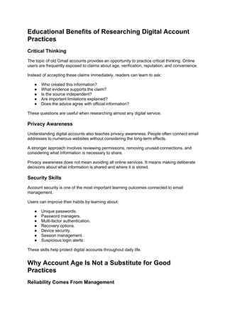 Educational Benefits of Researching Digital Account
Practices
Critical Thinking
The topic of old Gmail accounts provides an opportunity to practice critical thinking. Online
users are frequently exposed to claims about age, verification, reputation, and convenience.
Instead of accepting these claims immediately, readers can learn to ask:
● Who created this information?
● What evidence supports the claim?
● Is the source independent?
● Are important limitations explained?
● Does the advice agree with official information?
These questions are useful when researching almost any digital service.
Privacy Awareness
Understanding digital accounts also teaches privacy awareness. People often connect email
addresses to numerous websites without considering the long-term effects.
A stronger approach involves reviewing permissions, removing unused connections, and
considering what information is necessary to share.
Privacy awareness does not mean avoiding all online services. It means making deliberate
decisions about what information is shared and where it is stored.
Security Skills
Account security is one of the most important learning outcomes connected to email
management.
Users can improve their habits by learning about:
● Unique passwords.
● Password managers.
● Multi-factor authentication.
● Recovery options.
● Device security.
● Session management.
● Suspicious login alerts.
These skills help protect digital accounts throughout daily life.
Why Account Age Is Not a Substitute for Good
Practices
Reliability Comes From Management
 