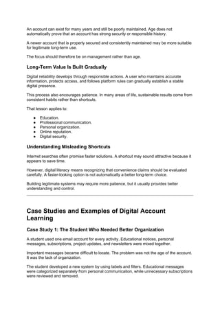 An account can exist for many years and still be poorly maintained. Age does not
automatically prove that an account has strong security or responsible history.
A newer account that is properly secured and consistently maintained may be more suitable
for legitimate long-term use.
The focus should therefore be on management rather than age.
Long-Term Value Is Built Gradually
Digital reliability develops through responsible actions. A user who maintains accurate
information, protects access, and follows platform rules can gradually establish a stable
digital presence.
This process also encourages patience. In many areas of life, sustainable results come from
consistent habits rather than shortcuts.
That lesson applies to:
● Education.
● Professional communication.
● Personal organization.
● Online reputation.
● Digital security.
Understanding Misleading Shortcuts
Internet searches often promise faster solutions. A shortcut may sound attractive because it
appears to save time.
However, digital literacy means recognizing that convenience claims should be evaluated
carefully. A faster-looking option is not automatically a better long-term choice.
Building legitimate systems may require more patience, but it usually provides better
understanding and control.
Case Studies and Examples of Digital Account
Learning
Case Study 1: The Student Who Needed Better Organization
A student used one email account for every activity. Educational notices, personal
messages, subscriptions, project updates, and newsletters were mixed together.
Important messages became difficult to locate. The problem was not the age of the account.
It was the lack of organization.
The student developed a new system by using labels and filters. Educational messages
were categorized separately from personal communication, while unnecessary subscriptions
were reviewed and removed.
 