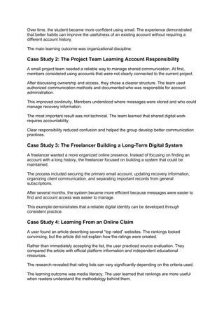 Over time, the student became more confident using email. The experience demonstrated
that better habits can improve the usefulness of an existing account without requiring a
different account history.
The main learning outcome was organizational discipline.
Case Study 2: The Project Team Learning Account Responsibility
A small project team needed a reliable way to manage shared communication. At first,
members considered using accounts that were not clearly connected to the current project.
After discussing ownership and access, they chose a clearer structure. The team used
authorized communication methods and documented who was responsible for account
administration.
This improved continuity. Members understood where messages were stored and who could
manage recovery information.
The most important result was not technical. The team learned that shared digital work
requires accountability.
Clear responsibility reduced confusion and helped the group develop better communication
practices.
Case Study 3: The Freelancer Building a Long-Term Digital System
A freelancer wanted a more organized online presence. Instead of focusing on finding an
account with a long history, the freelancer focused on building a system that could be
maintained.
The process included securing the primary email account, updating recovery information,
organizing client communication, and separating important records from general
subscriptions.
After several months, the system became more efficient because messages were easier to
find and account access was easier to manage.
This example demonstrates that a reliable digital identity can be developed through
consistent practice.
Case Study 4: Learning From an Online Claim
A user found an article describing several “top rated” websites. The rankings looked
convincing, but the article did not explain how the ratings were created.
Rather than immediately accepting the list, the user practiced source evaluation. They
compared the article with official platform information and independent educational
resources.
The research revealed that rating lists can vary significantly depending on the criteria used.
The learning outcome was media literacy. The user learned that rankings are more useful
when readers understand the methodology behind them.
 