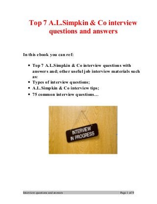 Top 7 A.L.Simpkin & Co interview
questions and answers
In this ebook you can ref:
• Top 7 A.L.Simpkin & Co interview questions with
answers and; other useful job interview materials such
as:
• Types of interview questions;
• A.L.Simpkin & Co interview tips;
• 75 common interview questions…
Interview questions and answers Page 1 of 9
 