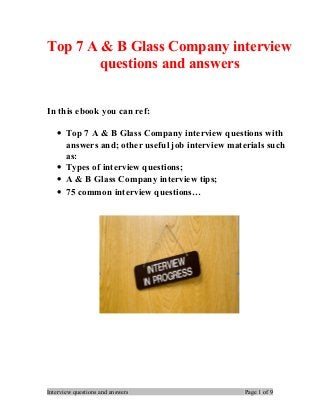 Top 7 A & B Glass Company interview
questions and answers
In this ebook you can ref:
• Top 7 A & B Glass Company interview questions with
answers and; other useful job interview materials such
as:
• Types of interview questions;
• A & B Glass Company interview tips;
• 75 common interview questions…
Interview questions and answers Page 1 of 9
 