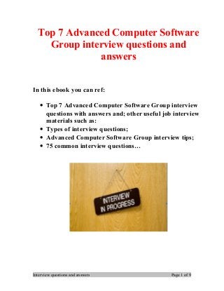 Top 7 Advanced Computer Software
Group interview questions and
answers
In this ebook you can ref:
• Top 7 Advanced Computer Software Group interview
questions with answers and; other useful job interview
materials such as:
• Types of interview questions;
• Advanced Computer Software Group interview tips;
• 75 common interview questions…
Interview questions and answers Page 1 of 9
 