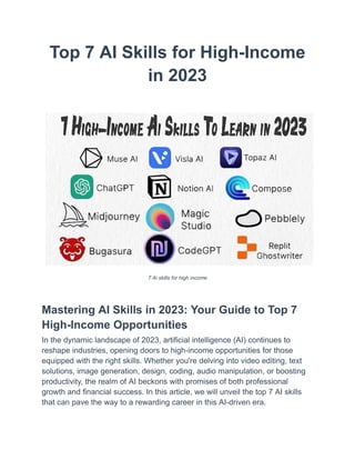 Top 7 AI Skills for High-Income
in 2023
7 Ai skills for high income
Mastering AI Skills in 2023: Your Guide to Top 7
High-Income Opportunities
In the dynamic landscape of 2023, artificial intelligence (AI) continues to
reshape industries, opening doors to high-income opportunities for those
equipped with the right skills. Whether you're delving into video editing, text
solutions, image generation, design, coding, audio manipulation, or boosting
productivity, the realm of AI beckons with promises of both professional
growth and financial success. In this article, we will unveil the top 7 AI skills
that can pave the way to a rewarding career in this AI-driven era.
 