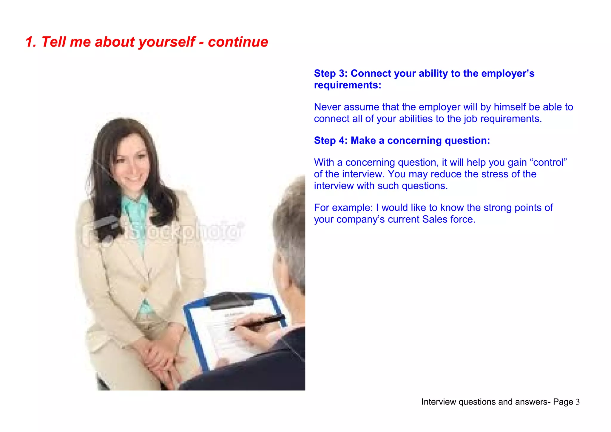 Interview questions and answers- Page 3
1. Tell me about yourself - continue
Step 3: Connect your ability to the employer’s
requirements:
Never assume that the employer will by himself be able to
connect all of your abilities to the job requirements.
Step 4: Make a concerning question:
With a concerning question, it will help you gain “control”
of the interview. You may reduce the stress of the
interview with such questions.
For example: I would like to know the strong points of
your company’s current Sales force.
 