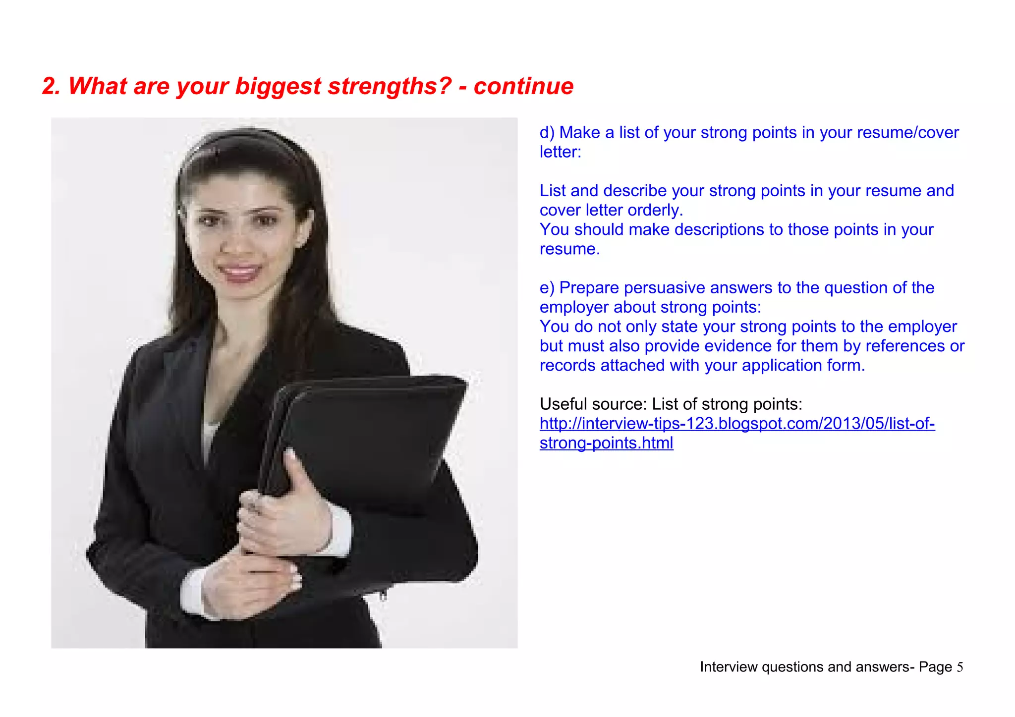 Interview questions and answers- Page 5
2. What are your biggest strengths? - continue
d) Make a list of your strong points in your resume/cover
letter:
List and describe your strong points in your resume and
cover letter orderly.
You should make descriptions to those points in your
resume.
e) Prepare persuasive answers to the question of the
employer about strong points:
You do not only state your strong points to the employer
but must also provide evidence for them by references or
records attached with your application form.
Useful source: List of strong points:
http://interview-tips-123.blogspot.com/2013/05/list-of-
strong-points.html
 