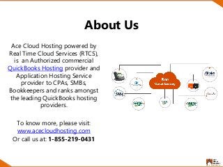 About Us
Ace Cloud Hosting powered by
Real Time Cloud Services (RTCS),
is an Authorized commercial
QuickBooks Hosting provider and
Application Hosting Service
provider to CPAs, SMBs,
Bookkeepers and ranks amongst
the leading QuickBooks hosting
providers.
To know more, please visit:
www.acecloudhosting.com
Or call us at: 1-855-219-0431
 