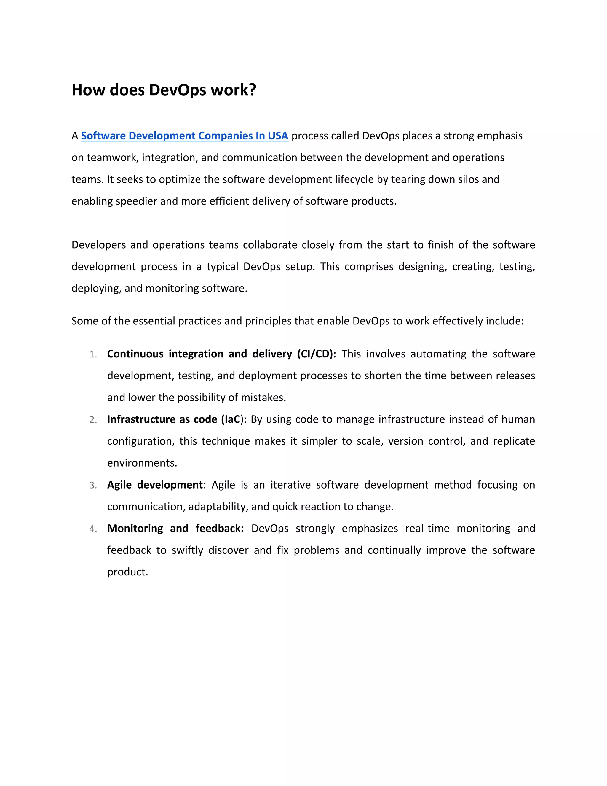 How does DevOps work?
A Software Development Companies In USA process called DevOps places a strong emphasis
on teamwork, integration, and communication between the development and operations
teams. It seeks to optimize the software development lifecycle by tearing down silos and
enabling speedier and more efficient delivery of software products.
Developers and operations teams collaborate closely from the start to finish of the software
development process in a typical DevOps setup. This comprises designing, creating, testing,
deploying, and monitoring software.
Some of the essential practices and principles that enable DevOps to work effectively include:
1. Continuous integration and delivery (CI/CD): This involves automating the software
development, testing, and deployment processes to shorten the time between releases
and lower the possibility of mistakes.
2. Infrastructure as code (IaC): By using code to manage infrastructure instead of human
configuration, this technique makes it simpler to scale, version control, and replicate
environments.
3. Agile development: Agile is an iterative software development method focusing on
communication, adaptability, and quick reaction to change.
4. Monitoring and feedback: DevOps strongly emphasizes real-time monitoring and
feedback to swiftly discover and fix problems and continually improve the software
product.
 