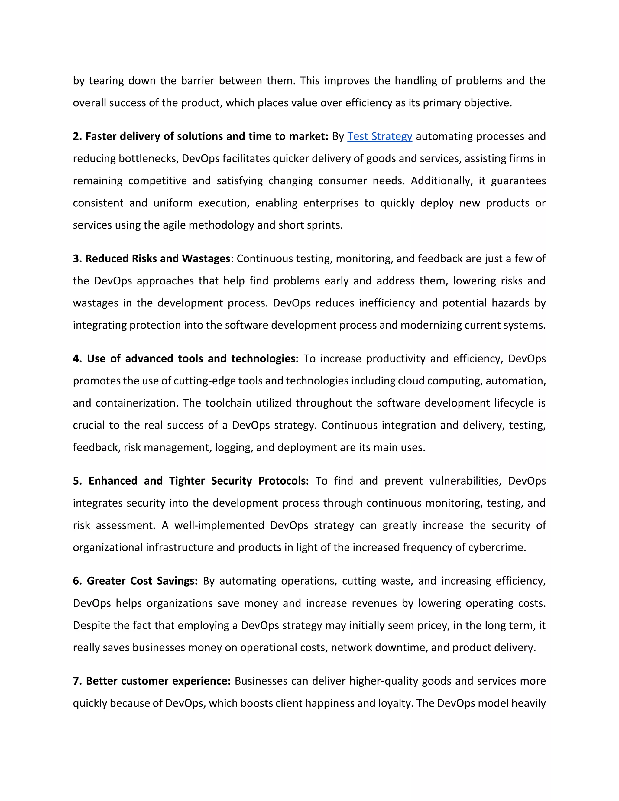 by tearing down the barrier between them. This improves the handling of problems and the
overall success of the product, which places value over efficiency as its primary objective.
2. Faster delivery of solutions and time to market: By Test Strategy automating processes and
reducing bottlenecks, DevOps facilitates quicker delivery of goods and services, assisting firms in
remaining competitive and satisfying changing consumer needs. Additionally, it guarantees
consistent and uniform execution, enabling enterprises to quickly deploy new products or
services using the agile methodology and short sprints.
3. Reduced Risks and Wastages: Continuous testing, monitoring, and feedback are just a few of
the DevOps approaches that help find problems early and address them, lowering risks and
wastages in the development process. DevOps reduces inefficiency and potential hazards by
integrating protection into the software development process and modernizing current systems.
4. Use of advanced tools and technologies: To increase productivity and efficiency, DevOps
promotes the use of cutting-edge tools and technologies including cloud computing, automation,
and containerization. The toolchain utilized throughout the software development lifecycle is
crucial to the real success of a DevOps strategy. Continuous integration and delivery, testing,
feedback, risk management, logging, and deployment are its main uses.
5. Enhanced and Tighter Security Protocols: To find and prevent vulnerabilities, DevOps
integrates security into the development process through continuous monitoring, testing, and
risk assessment. A well-implemented DevOps strategy can greatly increase the security of
organizational infrastructure and products in light of the increased frequency of cybercrime.
6. Greater Cost Savings: By automating operations, cutting waste, and increasing efficiency,
DevOps helps organizations save money and increase revenues by lowering operating costs.
Despite the fact that employing a DevOps strategy may initially seem pricey, in the long term, it
really saves businesses money on operational costs, network downtime, and product delivery.
7. Better customer experience: Businesses can deliver higher-quality goods and services more
quickly because of DevOps, which boosts client happiness and loyalty. The DevOps model heavily
 