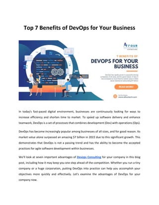 Top 7 Benefits of DevOps for Your Business
In today's fast-paced digital environment, businesses are continuously looking for ways to
increase efficiency and shorten time to market. To speed up software delivery and enhance
teamwork, DevOps is a set of processes that combines development (Dev) with operations (Ops).
DevOps has become increasingly popular among businesses of all sizes, and for good reason. Its
market value alone surpassed an amazing $7 billion in 2022 due to this significant growth. This
demonstrates that DevOps is not a passing trend and has the ability to become the accepted
practices for agile software development within businesses.
We'll look at seven important advantages of Devops Consulting for your company in this blog
post, including how it may keep you one step ahead of the competition. Whether you run a tiny
company or a huge corporation, putting DevOps into practice can help you accomplish your
objectives more quickly and effectively. Let's examine the advantages of DevOps for your
company now.
 